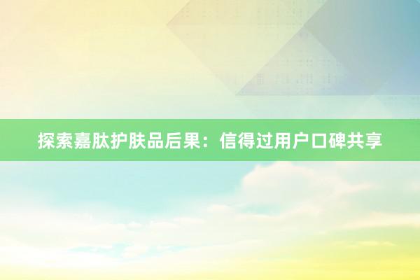 探索嘉肽护肤品后果：信得过用户口碑共享