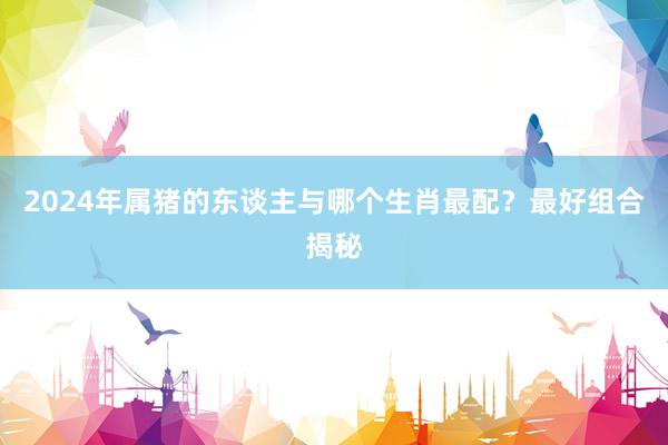 2024年属猪的东谈主与哪个生肖最配？最好组合揭秘