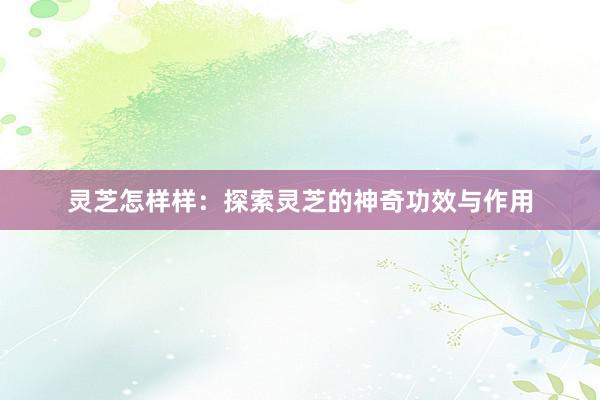 灵芝怎样样：探索灵芝的神奇功效与作用