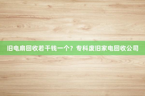 旧电扇回收若干钱一个？专科废旧家电回收公司