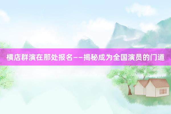 横店群演在那处报名——揭秘成为全国演员的门道