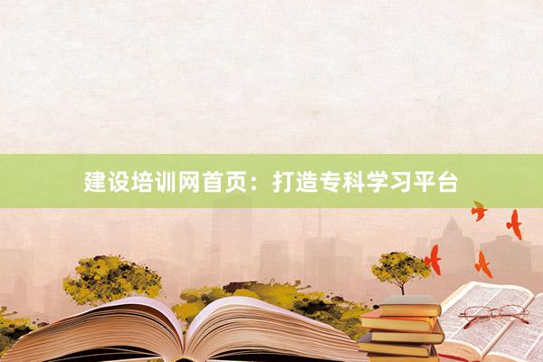 建设培训网首页：打造专科学习平台