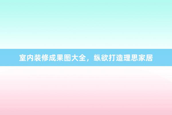室内装修成果图大全，纵欲打造理思家居